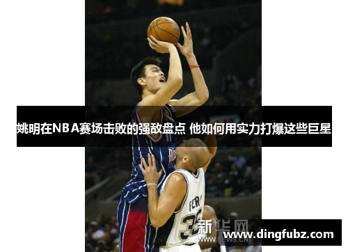 姚明在NBA赛场击败的强敌盘点 他如何用实力打爆这些巨星