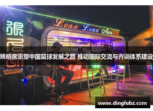 姚明席重塑中国篮球发展之路 推动国际交流与青训体系建设