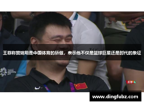 王菲称赞姚明是中国体育的骄傲，表示他不仅是篮球巨星还是时代的象征