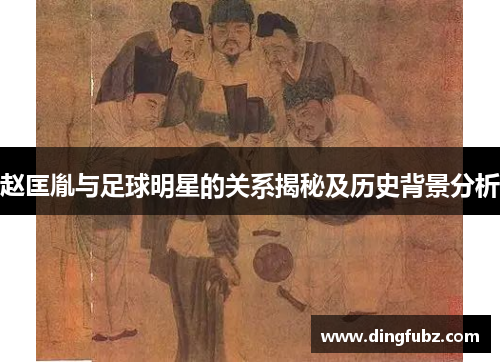 赵匡胤与足球明星的关系揭秘及历史背景分析
