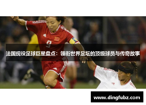 法国现役足球巨星盘点：领衔世界足坛的顶级球员与传奇故事