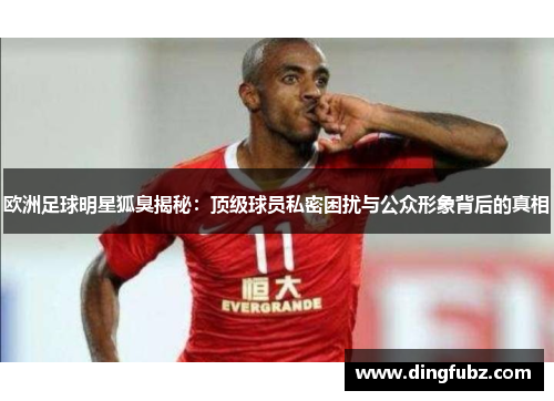 欧洲足球明星狐臭揭秘：顶级球员私密困扰与公众形象背后的真相