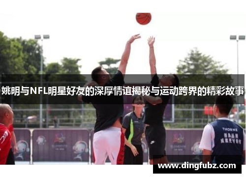 姚明与NFL明星好友的深厚情谊揭秘与运动跨界的精彩故事