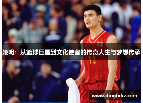 姚明：从篮球巨星到文化使者的传奇人生与梦想传承