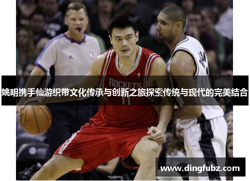 姚明携手仙游织带文化传承与创新之旅探索传统与现代的完美结合