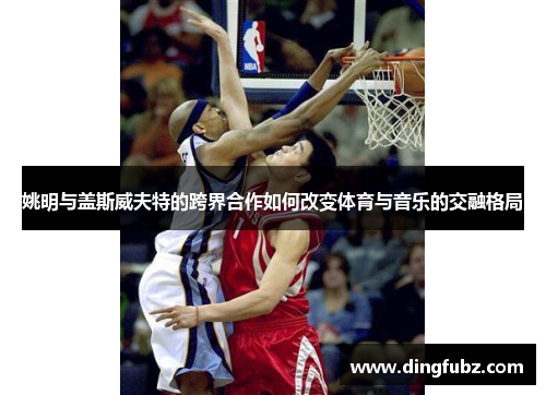 姚明与盖斯威夫特的跨界合作如何改变体育与音乐的交融格局