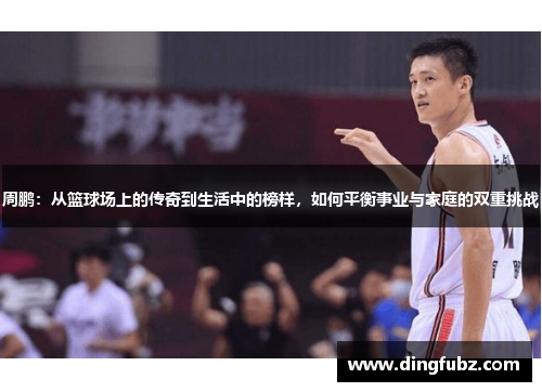 周鹏：从篮球场上的传奇到生活中的榜样，如何平衡事业与家庭的双重挑战