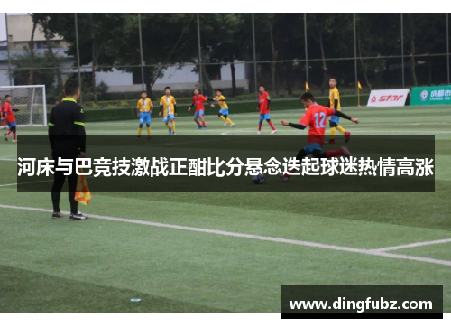 河床与巴竞技激战正酣比分悬念迭起球迷热情高涨