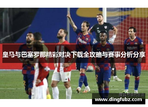 皇马与巴塞罗那精彩对决下载全攻略与赛事分析分享