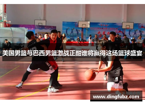 美国男篮与巴西男篮激战正酣谁将赢得这场篮球盛宴